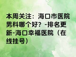 本周关注：海口市医院男科哪个好？-排名更新-海口幸福医院（在线挂号）