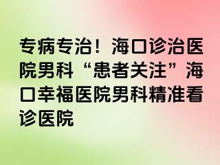 专病专治！海口诊治医院男科“患者关注”海口幸福医院男科精准看诊医院