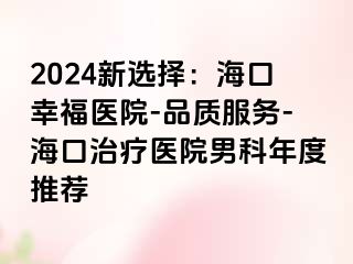 2024新选择：海口幸福医院-品质服务-海口治疗医院男科年度推荐