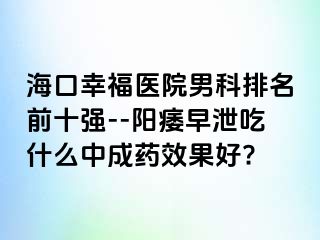 海口幸福医院男科排名前十强--阳痿早泄吃什么中成药效果好?