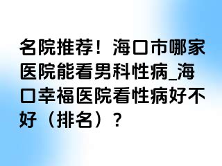 名院推荐！海口市哪家医院能看男科性病_海口幸福医院看性病好不好（排名）？