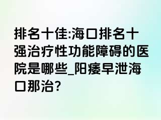 排名十佳:海口排名十强治疗性功能障碍的医院是哪些_阳痿早泄海口那治?