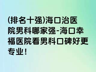 (排名十强)海口治医院男科哪家强-海口幸福医院看男科口碑好更专业！