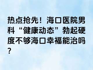 热点抢先！海口医院男科“健康动态”勃起硬度不够海口幸福能治吗？