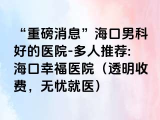 “重磅消息”海口男科好的医院-多人推荐:海口幸福医院（透明收费，无忧就医）