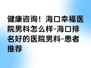 健康咨询！海口幸福医院男科怎么样-海口排名好的医院男科-患者推荐