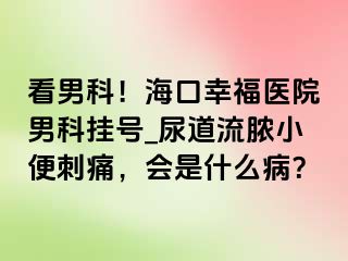 看男科！海口幸福医院男科挂号_尿道流脓小便刺痛，会是什么病？