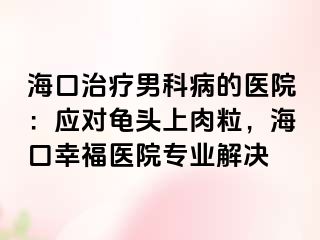 海口治疗男科病的医院：应对龟头上肉粒，海口幸福医院专业解决