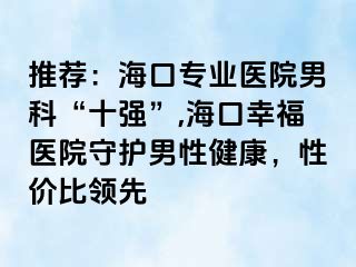 推荐：海口专业医院男科“十强”,海口幸福医院守护男性健康，性价比领先