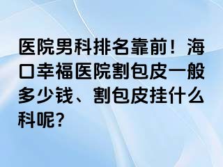 医院男科排名靠前！海口幸福医院割包皮一般多少钱、割包皮挂什么科呢？